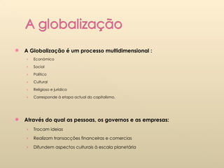 A Globalização é um processo multidimensional : Económico Social Político Cultural Religioso e jurídico Corresponde à etapa actual do capitalismo. Através do qual as pessoas, os governos e as empresas: Trocam ideias Realizam transacções financeiras e comercias  Difundem aspectos culturais à escala planetária 