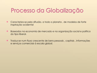 Caracteriza-se pela difusão, a todo o planeta , de modelos de forte inspiração ocidental Baseados na economia de mercado e na organização social e política do tipo liberal. Traduz-se num fluxo crescente de bens pessoais , capitais , informações e serviços comerciais à escala global. 