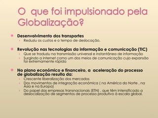 Desenvolvimento dos transportes Reduziu os custos e o tempo de deslocação. Revolução nas tecnologias da informação e comunicação (TIC)  Que se traduziu na transmissão universal e instantânea de informação Surgindo a internet como um dos meios de comunicação cujo expansão foi extremamente rápida No plano económico e financeiro, a  aceleração do processo de globalização resulta da:  Crescente liberalização dos mercados Dos movimentos de integração económica ( na América do Norte , na Ásia e na Europa)  Do papel das empresas transnacionais (ETN) , que têm intensificado a deslocalização de segmentos de processo produtivo à escala global.  