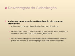 A abertura da economia e a Globalização são processos irreversíveis: Atinge-nos no nosso dia-a-dia das formas mais variadas Existem mudanças positivas para o nosso quotidiano e mudanças  que estão a tornar a vida de muita gente difícil. Um dos efeitos negativos do intercambio maior entre os diversos países do mundo, é o desemprego que tem batido recordes. 