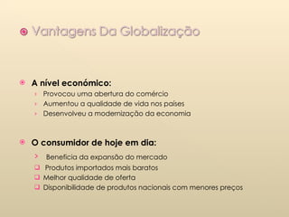 A nível económico:  Provocou uma abertura do comércio Aumentou a qualidade de vida nos países  Desenvolveu a modernização da economia O consumidor de hoje em dia: Beneficia da expansão do mercado  Produtos importados mais baratos  Melhor qualidade de oferta  Disponibilidade de produtos nacionais com menores preços 