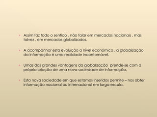 Assim faz todo o sentido , não falar em mercados nacionais , mas talvez , em mercados globalizados. A acompanhar esta evolução a nível económico , a globalização da informação é uma realidade incontornável. Umas das grandes vantagens da globalização  prende-se com a própria criação de uma nova sociedade de informação. Esta nova sociedade em que estamos inseridos permite – nos obter informação nacional ou internacional em larga escala. 