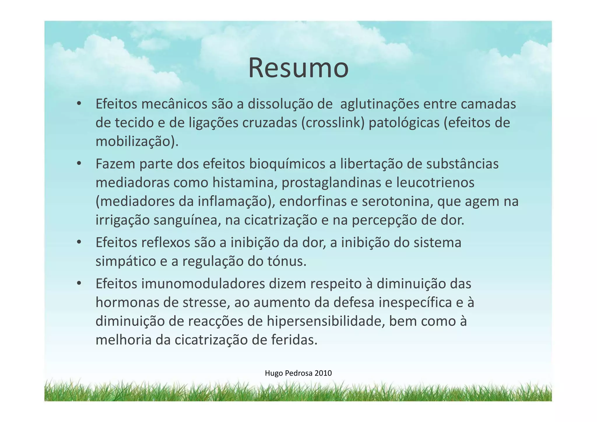 Resumo
• Efeitos mecânicos são a dissolução de aglutinações entre camadas
  de tecido e de ligações cruzadas (crosslink) patológicas (efeitos de
  mobilização).
• Fazem parte dos efeitos bioquímicos a libertação de substâncias
  mediadoras como histamina, prostaglandinas e leucotrienos
  (mediadores da inflamação), endorfinas e serotonina, que agem na
  irrigação sanguínea, na cicatrização e na percepção de dor.
• Efeitos reflexos são a inibição da dor, a inibição do sistema
  simpático e a regulação do tónus.
• Efeitos imunomoduladores dizem respeito à diminuição das
  hormonas de stresse, ao aumento da defesa inespecífica e à
  diminuição de reacções de hipersensibilidade, bem como à
  melhoria da cicatrização de feridas.

                             Hugo Pedrosa 2010
 