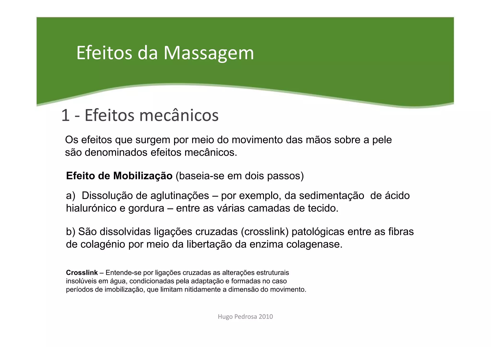 Efeitos da Massagem

1 - Efeitos mecânicos
Os efeitos que surgem por meio do movimento das mãos sobre a pele
são denominados efeitos mecânicos.

Efeito de Mobilização (baseia-se em dois passos)
a) Dissolução de aglutinações – por exemplo, da sedimentação de ácido
hialurónico e gordura – entre as várias camadas de tecido.

b) São dissolvidas ligações cruzadas (crosslink) patológicas entre as fibras
de colagénio por meio da libertação da enzima colagenase.

Crosslink – Entende-se por ligações cruzadas as alterações estruturais
insolúveis em água, condicionadas pela adaptação e formadas no caso
períodos de imobilização, que limitam nitidamente a dimensão do movimento.


                                              Hugo Pedrosa 2010
 