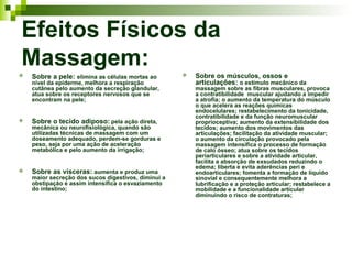 Efeitos Físicos da
Massagem:
   Sobre a pele: elimina as células mortas ao          Sobre os músculos, ossos e
    nível da epiderme, melhora a respiração              articulações: o estímulo mecânico da
    cutânea pelo aumento da secreção glandular,          massagem sobre as fibras musculares, provoca
    atua sobre os receptores nervosos que se             a contratibilidade muscular ajudando a impedir
    encontram na pele;                                   a atrofia; o aumento da temperatura do músculo
                                                         o que acelera as reações químicas
                                                         endocelulares; restabelecimento da tonicidade,
                                                         contratibilidade e da função neuromuscular
   Sobre o tecido adiposo: pela ação direta,            proprioceptiva; aumento da extensibilidade dos
    mecânica ou neurofisiológica, quando são             tecidos; aumento dos movimentos das
    utilizadas técnicas de massagem com um               articulações; facilitação da atividade muscular;
    doseamento adequado, perdem-se gorduras e            o aumento da circulação provocado pela
    peso, seja por uma ação de aceleração                massagem intensifica o processo de formação
    metabólica e pelo aumento da irrigação;              de calo ósseo; atua sobre os tecidos
                                                         periarticulares e sobre a atividade articular,
                                                         facilita a absorção de exsudados reduzindo o
                                                         edema; liberta e evita aderências peri e
   Sobre as vísceras: aumenta e produz uma              endoarticulares; fomenta a formação de líquido
    maior secreção dos sucos digestivos, diminui a       sinovial e consequentemente melhora a
    obstipação e assim intensifica o esvaziamento        lubrificação e a proteção articular; restabelece a
    do intestino;                                        mobilidade e a funcionalidade articular
                                                         diminuindo o risco de contraturas;
 