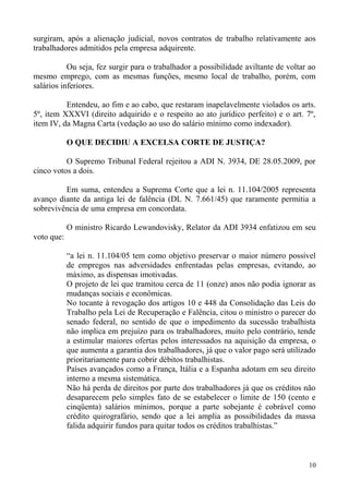 surgiram, após a alienação judicial, novos contratos de trabalho relativamente aos
trabalhadores admitidos pela empresa adquirente.
Ou seja, fez surgir para o trabalhador a possibilidade aviltante de voltar ao
mesmo emprego, com as mesmas funções, mesmo local de trabalho, porém, com
salários inferiores.
Entendeu, ao fim e ao cabo, que restaram inapelavelmente violados os arts.
5º, item XXXVI (direito adquirido e o respeito ao ato jurídico perfeito) e o art. 7º,
item IV, da Magna Carta (vedação ao uso do salário mínimo como indexador).
O QUE DECIDIU A EXCELSA CORTE DE JUSTIÇA?
O Supremo Tribunal Federal rejeitou a ADI N. 3934, DE 28.05.2009, por
cinco votos a dois.
Em suma, entendeu a Suprema Corte que a lei n. 11.104/2005 representa
avanço diante da antiga lei de falência (DL N. 7.661/45) que raramente permitia a
sobrevivência de uma empresa em concordata.
O ministro Ricardo Lewandovisky, Relator da ADI 3934 enfatizou em seu
voto que:
“a lei n. 11.104/05 tem como objetivo preservar o maior número possível
de empregos nas adversidades enfrentadas pelas empresas, evitando, ao
máximo, as dispensas imotivadas.
O projeto de lei que tramitou cerca de 11 (onze) anos não podia ignorar as
mudanças sociais e econômicas.
No tocante à revogação dos artigos 10 e 448 da Consolidação das Leis do
Trabalho pela Lei de Recuperação e Falência, citou o ministro o parecer do
senado federal, no sentido de que o impedimento da sucessão trabalhista
não implica em prejuízo para os trabalhadores, muito pelo contrário, tende
a estimular maiores ofertas pelos interessados na aquisição da empresa, o
que aumenta a garantia dos trabalhadores, já que o valor pago será utilizado
prioritariamente para cobrir débitos trabalhistas.
Países avançados como a França, Itália e a Espanha adotam em seu direito
interno a mesma sistemática.
Não há perda de direitos por parte dos trabalhadores já que os créditos não
desaparecem pelo simples fato de se estabelecer o limite de 150 (cento e
cinqüenta) salários mínimos, porque a parte sobejante é cobrável como
crédito quirografário, sendo que a lei amplia as possibilidades da massa
falida adquirir fundos para quitar todos os créditos trabalhistas.”
10
 