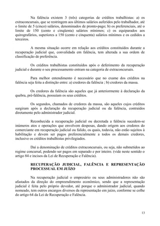 Na falência existem 3 (três) categorias de créditos trabalhistas: a) os
extraconcursais, que se restringem aos últimos salários auferidos pelo trabalhador, até
o limite de 5 (cinco) salários, denominados de pronto-pago; b) os preferenciais, até o
limite de 150 (cento e cinqüenta) salários mínimos; c) os equiparados aos
quirografários, superiores a 150 (cento e cinquenta) salários mínimos e os cedidos a
terceiros.
A mesma situação ocorre em relação aos créditos constituídos durante a
recuperação judicial que, convalidada em falência, tem alterada a sua ordem de
classificação de preferência.
Os créditos trabalhistas constituídos após o deferimento da recuperação
judicial e durante o seu processamento entram na categoria de extraconcursais.
Para melhor entendimento é necessário que no exame dos créditos na
falência seja feita a distinção entre: a) credores da falência ; b) credores da massa.
Os credores da falência são aqueles que já anteriormente à declaração da
quebra, pré-falência, possuíam os seus créditos.
Os segundos, chamados de credores da massa, são aqueles cujos créditos
surgiram após a declaração da recuperação judicial ou da falência, contraídos
diretamente pelo administrador judicial.
Reconhecida a recuperação judicial ou decretada a falência sucedem-se
inúmeros atos e operações que envolvem despesas, dando origem aos credores do
comerciante em recuperação judicial ou falido, os quais, todavia, não estão sujeitos à
habilitação e devem ser pagos preferencialmente a todos os demais credores,
inclusive os créditos trabalhistas privilegiados.
Daí a denominação de créditos extraconcursais, ou seja, não submetidos ao
regime concursal, podendo ser pagos em separado e por inteiro. (vide neste sentido o
artigo 84 e incisos da Lei de Recuperação e Falência).
RECUPERAÇÃO JUDICIAL, FALÊNCIA E REPRESENTAÇÃO
PROCESSUAL EM JUÍZO
Na recuperação judicial o empresário ou seus administradores não são
afastados da direção do empreendimento econômico, sendo que a representação
judicial é feita pelo próprio devedor, até porque o administrador judicial, quando
nomeado, tem outros encargos diversos da representação em juízo, conforme se colhe
do artigo 64 da Lei de Recuperação e Falência.
13
 