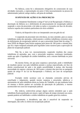Na falência, como há o afastamento obrigatório do comerciante de suas
atividades mercantis, a representação em juízo é feita necessariamente na pessoa do
administrador judicial, antigo síndico, sob pena de nulidade.
SUSPENSÃO DE AÇÕES E DA PRESCRIÇÃO
A se interpretar literalmente o artigo 6º da Lei de Recuperação e Falência, a
decretação da falência ou o deferimento do processamento de recuperação judicial
suspende o curso da prescrição e de todas as ações e execuções em face do devedor,
inclusive aquelas dos credores particulares do sócio solidário.
Todavia, tal dispositivo deve ser interpretado com um grão de sal.
A suspensão da prescrição tem relevância, no meu entender, para as causas
trabalhistas ainda não ajuizadas, relativamente a créditos trabalhistas existentes antes
do deferimento da recuperação judicial, eis que a prescrição bienal fatal do artigo 7º,
item XXIX da Magna Carta ficaria suspensa pelo prazo de 180 (cento e oitenta) dias,
que foi o lapso temporal estimado pelo legislador como razoável para a aprovação do
plano de recuperação judicial.
Não há, a meu ver, necessariamente, suspensão imediata das causas
trabalhistas já ajuizadas, que, com a prescrição suspensa, continuam tramitando,
sendo que após a liquidação do crédito trabalhista, será o mesmo habilitado no juízo
universal.
Da mesma forma, em que pese suspensa a prescrição, pode o trabalhador
de imediato ajuizar sua ação trabalhista perante a justiça especializada, em face do
direito constitucional de ação e da ampla acessibilidade à justiça, não havendo
necessidade de esperar o decurso de 180 (cento e oitenta) dias previsto no parágrafo
quarto do artigo 6º da Lei de Recuperação e Falência, em caso de recuperação
judicial.
Exemplo símile acontece com as chamadas comissões prévias de
conciliação e julgamento, quando mesmo suspensa a prescrição, admite-se o
ajuizamento de ação trabalhista direta na Justiça do Trabalho, eis que nenhuma lesão
ou ameaça a direito podem ser excluídas da apreciação do judiciário, o mesmo
acontecendo nos casos de recuperação judicial.
Há, todavia, controvérsia porque alguns autores entendem que a ação
trabalhista ficaria paralisada seis meses e após tal lapso de tempo retomaria seu curso,
quando poderia ser habilitado o crédito trabalhista no quadro geral de credores.
Logicamente, a decadência, que não é suscetível de suspensão ou
interrupção, não sofre os efeitos da recuperação judicial.
14
 