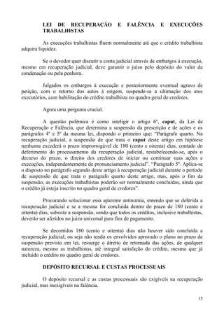 LEI DE RECUPERAÇÃO E FALÊNCIA E EXECUÇÕES
TRABALHISTAS
As execuções trabalhistas fluem normalmente até que o crédito trabalhista
adquira liquidez.
Se o devedor quer discutir a conta judicial através de embargos à execução,
mesmo em recuperação judicial, deve garantir o juízo pelo depósito do valor da
condenação ou pela penhora.
Julgados os embargos à execução e posteriormente eventual agravo de
petição, com o retorno dos autos à origem, suspende-se a ultimação dos atos
executórios, com habilitação do crédito trabalhista no quadro geral de credores.
Agora uma pergunta crucial.
A questão polêmica é como inteligir o artigo 6º, caput, da Lei de
Recuperação e Falência, que determina a suspensão da prescrição e de ações e os
parágrafos 4º e 5º da mesma lei, dispondo o primeiro que: “Parágrafo quarto. Na
recuperação judicial, a suspensão de que trata o caput deste artigo em hipótese
nenhuma excederá o prazo improrrogável de 180 (cento e oitenta) dias, contado do
deferimento do processamento da recuperação judicial, restabelecendo-se, após o
decurso do prazo, o direito dos credores de iniciar ou continuar suas ações e
execuções, independentemente de pronunciamento judicial”. “Parágrafo 5º. Aplica-se
o disposto no parágrafo segundo deste artigo à recuperação judicial durante o período
de suspensão de que trata o parágrafo quarto deste artigo, mas, após o fim da
suspensão, as execuções trabalhistas poderão ser normalmente concluídas, ainda que
o crédito já esteja inscrito no quadro geral de credores”.
Procurando solucionar essa aparente antinomia, entendo que se deferida a
recuperação judicial e se a mesma for concluída dentro do prazo de 180 (cento e
oitenta) dias, subsiste a suspensão, sendo que todos os créditos, inclusive trabalhistas,
deverão ser aferidos no juízo universal para fins de pagamento.
Se decorridos 180 (cento e oitenta) dias não houver sido concluída a
recuperação judicial, ou seja não tendo os envolvidos aprovado o plano no prazo de
suspensão previsto em lei, ressurge o direito de retomada das ações, de qualquer
natureza, mesmo as trabalhistas, até integral satisfação do crédito, mesmo que já
incluído o crédito no quadro geral de credores.
DEPÓSITO RECURSAL E CUSTAS PROCESSUAIS
O depósito recursal e as custas processuais são exigíveis na recuperação
judicial, mas inexigíveis na falência.
15
 