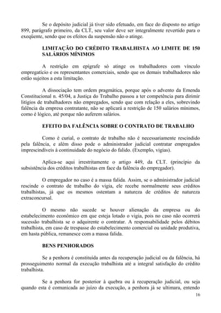 Se o depósito judicial já tiver sido efetuado, em face do disposto no artigo
899, parágrafo primeiro, da CLT, seu valor deve ser integralmente revertido para o
exeqüente, sendo que os efeitos da suspensão não o atinge.
LIMITAÇÃO DO CRÉDITO TRABALHISTA AO LIMITE DE 150
SALÁRIOS MÍNIMOS
A restrição em epígrafe só atinge os trabalhadores com vínculo
empregatício e os representantes comerciais, sendo que os demais trabalhadores não
estão sujeitos a esta limitação.
A dissociação tem ordem pragmática, porque após o advento da Emenda
Constitucional n. 45/04, a Justiça do Trabalho passou a ter competência para dirimir
litígios de trabalhadores não empregados, sendo que com relação a eles, sobrevindo
falência da empresa contratante, não se aplicará a restrição de 150 salários mínimos,
como é lógico, até porque não auferem salários.
EFEITO DA FALÊNCIA SOBRE O CONTRATO DE TRABALHO
Como é curial, o contrato de trabalho não é necessariamente rescindido
pela falência, e além disso pode o administrador judicial contratar empregados
imprescindíveis à continuidade do negócio do falido. (Exemplo, vigias).
Aplica-se aqui irrestritamente o artigo 449, da CLT. (princípio da
subsistência dos créditos trabalhistas em face da falência do empregador).
O empregador no caso é a massa falida. Assim, se o administrador judicial
rescinde o contrato de trabalho do vigia, ele recebe normalmente seus créditos
trabalhistas, já que os mesmos ostentam a natureza de créditos de natureza
extraconcursal.
O mesmo não sucede se houver alienação da empresa ou do
estabelecimento econômico em que esteja lotado o vigia, pois no caso não ocorrerá
sucessão trabalhista se o adquirente o contratar. A responsabilidade pelos débitos
trabalhista, em caso de trespasse do estabelecimento comercial ou unidade produtiva,
em hasta pública, remanesce com a massa falida.
BENS PENHORADOS
Se a penhora é constituída antes da recuperação judicial ou da falência, há
prosseguimento normal da execução trabalhista até a integral satisfação do crédito
trabalhista.
Se a penhora for posterior à quebra ou à recuperação judicial, ou seja
quando esta é comunicada ao juízo da execução, a penhora já se ultimara, entendo
16
 