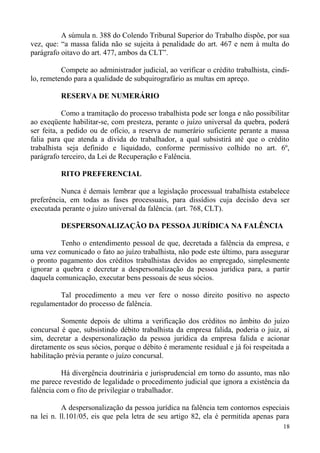 A súmula n. 388 do Colendo Tribunal Superior do Trabalho dispõe, por sua
vez, que: “a massa falida não se sujeita à penalidade do art. 467 e nem à multa do
parágrafo oitavo do art. 477, ambos da CLT”.
Compete ao administrador judicial, ao verificar o crédito trabalhista, cindi-
lo, remetendo para a qualidade de subquirografário as multas em apreço.
RESERVA DE NUMERÁRIO
Como a tramitação do processo trabalhista pode ser longa e não possibilitar
ao exeqüente habilitar-se, com presteza, perante o juízo universal da quebra, poderá
ser feita, a pedido ou de ofício, a reserva de numerário suficiente perante a massa
falia para que atenda a dívida do trabalhador, a qual subsistirá até que o crédito
trabalhista seja definido e liquidado, conforme permissivo colhido no art. 6º,
parágrafo terceiro, da Lei de Recuperação e Falência.
RITO PREFERENCIAL
Nunca é demais lembrar que a legislação processual trabalhista estabelece
preferência, em todas as fases processuais, para dissídios cuja decisão deva ser
executada perante o juízo universal da falência. (art. 768, CLT).
DESPERSONALIZAÇÃO DA PESSOA JURÍDICA NA FALÊNCIA
Tenho o entendimento pessoal de que, decretada a falência da empresa, e
uma vez comunicado o fato ao juízo trabalhista, não pode este último, para assegurar
o pronto pagamento dos créditos trabalhistas devidos ao empregado, simplesmente
ignorar a quebra e decretar a despersonalização da pessoa jurídica para, a partir
daquela comunicação, executar bens pessoais de seus sócios.
Tal procedimento a meu ver fere o nosso direito positivo no aspecto
regulamentador do processo de falência.
Somente depois de ultima a verificação dos créditos no âmbito do juízo
concursal é que, subsistindo débito trabalhista da empresa falida, poderia o juiz, aí
sim, decretar a despersonalização da pessoa jurídica da empresa falida e acionar
diretamente os seus sócios, porque o débito é meramente residual e já foi respeitada a
habilitação prévia perante o juízo concursal.
Há divergência doutrinária e jurisprudencial em torno do assunto, mas não
me parece revestido de legalidade o procedimento judicial que ignora a existência da
falência com o fito de privilegiar o trabalhador.
A despersonalização da pessoa jurídica na falência tem contornos especiais
na lei n. ll.101/05, eis que pela letra de seu artigo 82, ela é permitida apenas para
18
 