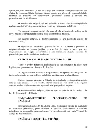 apurar, no juízo concursal (e não na Justiça do Trabalho) a responsabilidade dos
sócios de responsabilidade limitada, já que quanto aos sócios de responsabilidade
ilimitada os mesmos são considerados igualmente falidos e sujeitos aos
procedimentos da lei falimentar.
O processo em epígrafe terá rito ordinário e, como dito, é da competência
exclusiva do Juízo Falimentar, mesmo se requerida pelo credor trabalhista.
Tal processo, como é curial, não depende da ultimação da realização do
ativo, pois pode ser requerida durante o processamento da falência.
No regime anterior, a despersonalização só era permitida depois de
realizado o ativo.
O objetivo da sistemática prevista na lei n. 11.101/05 é proceder à
despersonalização da pessoa jurídica com o fito de punir o sócio que age
irregularmente em relação aos credores, e não meramente discutir ausência de
patrimônio para saldar as dívidas pendentes.
CREDOR TRABALHISTA-SINDICATO DE CLASSE
Tanto o credor trabalhista (trabalhador) ou seu sindicato de classe tem
legitimidade para requerer a falência do devedor.
No regime anterior somente a obrigação mercantil possibilitava o pedido de
falência; hoje, não, eis que o débito trabalhista também serve a tal desiderato.
Mesmo quando requerem a falência, os trabalhadores não precisam abrir
mão da especialidade de seu crédito, diferentemente do que acontecia no regime
anterior, onde o credor renunciava a garantia real para pleitear a quebra.
O protesto continua exigível, como se capta da letra do art. 94, inciso I, da
Lei de Recuperação e Falência.
SINDICATO-SUBSTITUTO PROCESSUAL-PEDIDO DE
FALÊNCIA
Nos termos do artigo 8º da Magna Carta, o sindicato, mesmo na qualidade
de substituto processual, pode requerer a falência, relativamente a créditos
trabalhistas do substituído processualmente. Há precedente afirmativo do Tribunal de
Justiça do Rio de Janeiro.
FALÊNCIA E DEVEDOR SUBSIDIÁRIO
19
 