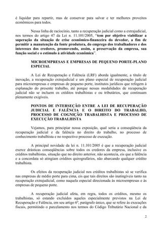 é liquidar para repartir, mas de conservar para salvar e ter melhores proveitos
econômicos para todos.
Nessa linha de raciocínio, tanto a recuperação judicial como a extrajudicial,
nos termos do artigo 47 da Lei n. 11.101/2005, “tem por objetivo viabilizar a
superação da situação de crise econômico-financeira do devedor, a fim de
permitir a manutenção da fonte produtora, do emprego dos trabalhadores e dos
interesses dos credores, promovendo, assim, a preservação da empresa, sua
função social e o estímulo à atividade econômica”.
MICROEMPRESAS E EMPRESAS DE PEQUENO PORTE-PLANO
ESPECIAL
A Lei de Recuperação e Falência (LRF) aborda igualmente, a título de
inovação, a recuperação extrajudicial e um plano especial de recuperação judicial
para microempresas e empresas de pequeno porte, institutos jurídicos que refogem à
explanação do presente trabalho, até porque nessas modalidades de recuperação
judicial não se incluem os créditos trabalhistas e ou tributários, que continuam
plenamente exigíveis.
PONTOS DE INTERSEÇÃO ENTRE A LEI DE RECUPERAÇÃO
JUDICIAL E FALÊNCIA E O DIREITO DO TRABALHO,
PROCESSO DE COGNIÇÃO TRABALHISTA E PROCESSO DE
EXECUÇÃO TRABALHISTA
Vejamos, para principiar nossa exposição, qual seria a conseqüência da
recuperação judicial e da falência no direito do trabalho, no processo de
conhecimento trabalhista e no respectivo processo de execução.
A principal novidade da lei n. 11.101/2005 é que a recuperação judicial
exerce drásticas conseqüências sobre todos os credores da empresa, inclusive os
créditos trabalhistas, situação que no direito anterior, não acontecia, eis que a falência
e a concordata só atingiam créditos quirografários, não abarcando qualquer crédito
trabalhista.
Os efeitos da recuperação judicial nos créditos trabalhistas só se verifica
nas empresas de médio porte para cima, eis que tais direitos são inatingíveis tanto na
recuperação extrajudicial, como naquela especial direcionada às microempresas e às
empresas de pequeno porte.
A recuperação judicial afeta, em regra, todos os créditos, mesmo os
trabalhistas, só estando excluídos aqueles especialmente previstos na Lei de
Recuperação e Falência, em seu artigo 6º, parágrafo único, que se refere às execuções
fiscais, permitindo o parcelamento nos termos do Código Tributário Nacional e da
2
 