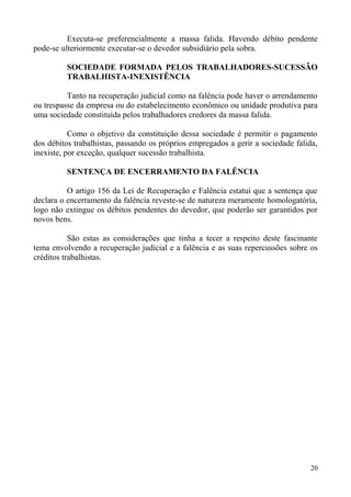 Executa-se preferencialmente a massa falida. Havendo débito pendente
pode-se ulteriormente executar-se o devedor subsidiário pela sobra.
SOCIEDADE FORMADA PELOS TRABALHADORES-SUCESSÃO
TRABALHISTA-INEXISTÊNCIA
Tanto na recuperação judicial como na falência pode haver o arrendamento
ou trespasse da empresa ou do estabelecimento econômico ou unidade produtiva para
uma sociedade constituída pelos trabalhadores credores da massa falida.
Como o objetivo da constituição dessa sociedade é permitir o pagamento
dos débitos trabalhistas, passando os próprios empregados a gerir a sociedade falida,
inexiste, por exceção, qualquer sucessão trabalhista.
SENTENÇA DE ENCERRAMENTO DA FALÊNCIA
O artigo 156 da Lei de Recuperação e Falência estatui que a sentença que
declara o encerramento da falência reveste-se de natureza meramente homologatória,
logo não extingue os débitos pendentes do devedor, que poderão ser garantidos por
novos bens.
São estas as considerações que tinha a tecer a respeito deste fascinante
tema envolvendo a recuperação judicial e a falência e as suas repercussões sobre os
créditos trabalhistas.
20
 