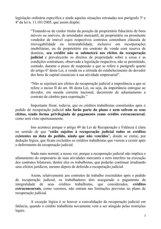 legislação ordinária específica e ainda aquelas situações retratadas nos parágrafo 3º e
4º da lei n. 11.101/2005, que assim dispõe:
“Tratando-se de credor titular da posição de proprietário fiduciário de bens
móveis ou imóveis, de arrendador mercantil, de proprietário ou promitente
vendedor de imóvel cujos respectivos contratos contenham cláusula de
irrevogabilidade ou irretratabilidade, inclusive em incorporações
imobiliárias, ou de proprietário em contrato de venda com reserva de
domínio, seu crédito não se submeterá aos efeitos da recuperação
judicial e prevalecerão os direitos de propriedade sobre a coisa e as
condições contratuais, observada a legislação respectiva, não se permitindo,
contudo, durante o prazo de suspensão a que se refere o parágrafo quarto
do artigo 6º desta Lei, a venda ou a retirada do estabelecimento do devedor
dos bens de capital essenciais à sua atividade empresarial”.
“Não se sujeitará aos efeitos da recuperação judicial a importância a que se
refere o inciso II do art. 86 desta Lei, ou seja, da importância entregue ao
devedor, em moeda corrente nacional, decorrente de adiantamento a
contrato de câmbio para exportação.”
Importante frisar, todavia, que os créditos trabalhistas constituídos após o
pedido de recuperação judicial não farão parte do plano e nem sofrem os seus
efeitos, tendo forma privilegiada de pagamento como crédito extraconcursal,
como será visto oportunamente.
Isto acontece porque o artigo 49 da Lei de Recuperação e Falência é clara
no sentido de que “estão sujeitos à recuperação judicial todos os créditos
existentes na data do pedido, ainda que não vencidos”, donde se extrai, por
dedução lógica, que ficam excluídos os créditos trabalhistas que vierem a existir após
o deferimento da recuperação judicial.
Nada mais normal, a nosso ver, porque a recuperação judicial não implica o
afastamento do empresário de suas atividades mercantis e nem interfere na execução
dos contratos bilaterais, dentre eles os trabalhistas, que poderão continuar irradiando
seus efeitos jurídicos, mesmo depois de deferida a recuperação judicial.
Assim, relativamente aos contratos de trabalho rescindidos após o pedido
de recuperação judicial, os trabalhadores têm assegurado o pagamento da
integralidade de seus créditos trabalhistas, que considerados, créditos
extraconcursais, como veremos, não entram nas limitações previstas no plano de
recuperação judicial.
A exceção lógica é se houver a convalidação da recuperação judicial em
falência, quando o crédito trabalhista novamente vem a ser atingido pelas restrições
legais.
3
 