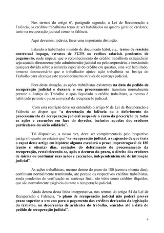 Nos termos do artigo 6º, parágrafo segundo, a Lei de Recuperação e
Falência, os créditos trabalhistas terão de ser habilitados no quadro geral de credores,
tanto na recuperação judicial como na falência.
Aqui devemos, todavia, fazer uma importante distinção.
Estando o trabalhador munido de documento hábil, e.g., termo de rescisão
contratual impago, extratos de FGTS ou recibos salariais pendentes de
pagamento, nada impede que o reconhecimento do crédito trabalhista extrajudicial
seja acatado diretamente pelo administrador judicial ou pelo empresário, e inexistindo
qualquer dúvida sobre a natureza especial do crédito em questão, uma vez habilitado,
torna-se desnecessário que o trabalhador ajuíze ação trabalhista na Justiça do
Trabalho para alcançar este reconhecimento através de sentença judicial.
Fora desta situação, as ações trabalhistas existentes na data do pedido de
recuperação judicial e durante o seu processamento tramitam normalmente
perante a Justiça do Trabalho e após liquidado o crédito trabalhista, o mesmo é
habilitado perante o juízo universal da recuperação judicial.
Com esta restrição deve ser entendido o artigo 6º da Lei de Recuperação e
Falência ao dispor que “a decretação da falência ou o deferimento do
processamento da recuperação judicial suspende o curso da prescrição de todas
as ações e execuções em face do devedor, inclusive aquelas dos credores
particulares do sócio solidário”.
Tal dispositivo, a nosso ver, deve ser complementado pelo respectivo
parágrafo quarto ao estatuir que “na recuperação judicial, a suspensão de que trata
o caput deste artigo em hipótese alguma excederá o prazo improrrogável de 180
(cento e oitenta) dias, contados do deferimento do processamento da
recuperação, restabelecendo-se, após o decurso do prazo, o direito dos credores
de iniciar ou continuar suas ações e execuções, independentemente de intimação
judicial”.
As ações trabalhistas, mesmo dentro do prazo de 180 (cento e oitenta dias),
continuam normalmente tramitando, até porque os respectivos créditos trabalhistas,
ainda pendentes de verificação na sentença final, são tidos como créditos ilíquidos,
que são normalmente exigíveis durante a recuperação judicial.
Ainda dentro desta linha interpretativa, nos termos do artigo 54 da Lei de
Recuperação e Falência, “o plano de recuperação judicial não poderá prever
prazo superior a um ano para o pagamento dos créditos derivados da legislação
do trabalho, ou decorrentes de acidentes do trabalho, vencidos até a data do
pedido de recuperação judicial”.
4
 