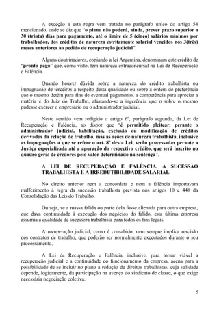 A exceção a esta regra vem tratada no parágrafo único do artigo 54
mencionado, onde se diz que “o plano não poderá, ainda, prever prazo superior a
30 (trinta) dias para pagamento, até o limite de 5 (cinco) salários mínimos por
trabalhador, dos créditos de natureza estritamente salarial vencidos nos 3(três)
meses anteriores ao pedido de recuperação judicial”.
Alguns doutrinadores, copiando a lei Argentina, denominam este crédito de
“pronto pago” que, como visto, tem natureza extraconcursal na Lei de Recuperação
e Falência.
Quando houver dúvida sobre a natureza do crédito trabalhista ou
impugnação de terceiros a respeito desta qualidade ou sobre a ordem de preferência
que o mesmo detém para fins de eventual pagamento, a competência para apreciar a
matéria é do Juiz do Trabalho, afastando-se a ingerência que o sobre o mesmo
pudesse exercer o empresário ou o administrador judicial.
Neste sentido vem redigido o artigo 6º, parágrafo segundo, da Lei de
Recuperação e Falência, ao dispor que “é permitido pleitear, perante o
administrador judicial, habilitação, exclusão ou modificação de créditos
derivados da relação de trabalho, mas as ações de natureza trabalhista, inclusive
as impugnações a que se refere o art. 8º desta Lei, serão processadas perante a
Justiça especializada até a apuração do respectivo crédito, que será inscrito no
quadro geral de credores pelo valor determinado na sentença”.
A LEI DE RECUPERAÇÃO E FALÊNCIA, A SUCESSÃO
TRABALHISTA E A IRREDUTIBILIDADE SALARIAL
No direito anterior nem a concordata e nem a falência importavam
malferimento à regra da sucessão trabalhista prevista nos artigos 10 e 448 da
Consolidação das Leis do Trabalho.
Ou seja, se a massa falida ou parte dela fosse alienada para outra empresa,
que dava continuidade à execução dos negócios do falido, esta última empresa
assumia a qualidade de sucessora trabalhista para todos os fins legais.
A recuperação judicial, como é consabido, nem sempre implica rescisão
dos contratos de trabalho, que poderão ser normalmente executados durante o seu
processamento.
A Lei de Recuperação e Falência, inclusive, para tornar viável a
recuperação judicial e a continuidade do funcionamento da empresa, acena para a
possibilidade de se incluir no plano a redução de direitos trabalhistas, cuja validade
depende, logicamente, da participação na avença do sindicato de classe, o que exige
necessária negociação coletiva.
5
 