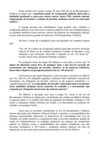 Neste sentido vem vazado o artigo 50, item VIII, da Lei de Recuperação e
Falência ao dispor que “constituem meios de recuperação judicial, observada a
legislação pertinente a cada caso, dentre outros: inciso VIII: redução salarial,
compensação de horários e redução da jornada, mediante acordo ou convenção
coletiva”.
O grande percalço dos trabalhadores surge quando, para viabilizar a
recuperação judicial, o juiz anui com a venda da empresa ou de seus estabelecimentos
ou unidades produtivas para terceiros, através do processo de arrematação judicial,
eis que neste passo houve grande inovação da Lei de Recuperação e Falência.
De fato, o artigo 60 e parágrafo único da legislação em comento estipula
que:
“Art. 60. Se o plano de recuperação judicial aprovado envolver alienação
judicial de filiais ou de unidades produtivas isoladas do devedor, o juiz
ordenará a sua realização, observado o disposto no art. 142 desta lei.”
(Leilão, lances orais, propostas fechadas e pregão).
No parágrafo único do artigo 60 enfatiza-se com todas as letras que “o
objeto da alienação estará livre de qualquer ônus e não haverá sucessão do
arrematante nas obrigações do devedor, inclusive as de natureza tributária,
observado o disposto no parágrafo primeiro do art. 141 desta lei”.
Acrescente-se que igual dispositivo é previsto para o processo de falência
(art. 141, item II e 141, parágrafo segundo), o primeiro deles afastando a sucessão do
arrematante nas obrigações do devedor, inclusive as de natureza trabalhista, e o
segundo dispondo que “os empregados do devedor contratados pelo arrematante
serão admitidos mediante novos contratos de trabalho e o arrematante não
responde por obrigações decorrentes do contrato anterior”.
Na falência a inovação veio com o artigo 83, inciso I, da Lei de
Recuperação e Falência ao dispor que a classificação dos créditos na falência obedece
à seguinte ordem: I- os créditos derivados da legislação do trabalho, limitados a 150
(cento e cinquenta) salários mínimos por credor, e os decorrentes de acidentes do
trabalho, sem qualquer limite.
Antes que as inovações introduzidas na Lei de Recuperação e Falência
fossem apreciadas pelo Supremo Tribunal Federal, a doutrina e a jurisprudência dos
tribunais especializados aplicavam os dispositivos da Consolidação das Leis do
Trabalho, de caráter protetivo, e asseguravam tanto a sucessão trabalhista, quando da
venda de estabelecimentos ou unidades produtivas da empresa em recuperação
judicial ou falência, como a irredutibilidade dos créditos trabalhistas, que não
deveriam restringir-se a 150 (cento e cinqüenta) salários mínimos em caso de
bancarrota, eis que nesse passo seria inconstitucional a nova lei de falência.
6
 