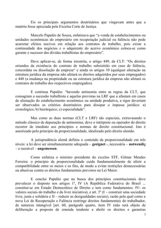 Eis os principais argumentos doutrinários que vingavam antes que a
matéria fosse apreciada pela Excelsa Corte de Justiça.
Marcelo Papaléo de Souza, enfatizava que “a venda de estabelecimentos ou
unidades econômicas do empresário em recuperação judicial ou falência não pode
acarretar efeitos nocivos em relação aos contratos de trabalho, pois existe a
continuidade dos negócios e o adquirente do acervo econômico coloca-se como
garante e sucessor das dívidas trabalhistas do empresário”.
Deve aplicar-se, de forma irrestrita, o artigo 449, da CLT: “Os direitos
oriundos da existência do contrato de trabalho subsistirão em caso de falência,
concordata ou dissolução da empresa“ e ainda os artigos 10 (qualquer alteração na
estrutura jurídica da empresa não afetará os direitos adquiridos por seus empregados)
e 448 (a mudança na propriedade ou na estrutura jurídica da empresa não afetará os
contratos de trabalho dos respectivos empregados).
E continua Papaléo: “havendo antinomia entre as regras da CLT, que
consagram a sucessão trabalhista e aquelas previstas na LRF que a afastam em casos
de alienação do estabelecimento econômico ou unidade produtiva, a rigor deveriam
ser observados os critérios doutrinários para dissipar o impasse jurídico: a)
cronológico; b) hierárquico; c) especialidade”.
Mas como as duas normas (CLT e LRF) são especiais, extravasando o
método clássico de depuração de antinomias, deve o intérprete ou operador do direito
recorrer de imediato aos princípios e normas de direito constitucional. Isto é
autorizado pelo princípio da proporcionalidade, idealizado pelo direito alemão.
A jurisprudência alemã definiu o conteúdo da proporcionalidade em três
níveis: a lei deve ser simultaneamente adequada – geeignet -, necessária – notwendig
– e razoável – angemessen.
Como enfatiza o ministro presidente do excelso STF, Gilmar Mendes
Ferreira: o princípio da proporcionalidade cuida fundamentalmente de aferir a
compatibilidade entre os meios e os fins, de modo a evitar restrições desnecessárias
ou abusivas contra os direitos fundamentais previstos na Lei Maior.
E conclui Papaléo que na busca dos princípios constitucionais deve
prevalecer o disposto nos artigos 1º, IV (A República Federativa do Brasil ...
constitui-se em Estado Democrático de Direito e tem como fundamentos: IV- os
valores sociais do trabalho e da livre iniciativa), e art. 3º (I – construir uma sociedade
livre, justa e solidária e II – reduzir as desigualdades sociais), razão pela qual como a
nova Lei de Recuperação e Falência restringe direitos fundamentais do trabalhador,
de natureza intangível [art. 60, parágrafo quarto, item IV (não será objeto de
deliberação a proposta de emenda tendente a abolir os direitos e garantias
7
 