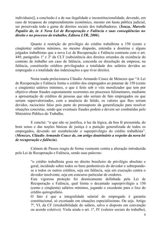 individuais)], a conclusão é a de sua ilegalidade e inconstitucionalidade, devendo, em
caso de trespasse do empreendimento econômico, mesmo em hasta pública judicial,
ser preservada toda a gama de direitos sociais dos trabalhadores. (Souza, Marcelo
Papaléo de, in A Nova Lei de Recuperação e Falência e suas conseqüências no
direito e no processo do trabalho, Editora LTR, 2006).
Quanto à restrição do privilégio do crédito trabalhista a 150 (cento e
cinqüenta) salários mínimos, no mesmo diapasão, entendia a doutrina e alguns
julgados trabalhistas que a nova Lei de Recuperação e Falência contrasta com o art.
449, parágrafos 1º e 2º da CLT (subsistência dos direitos oriundos da existência do
contrato de trabalho em caso de falência, concorda ou dissolução da empresa; na
falência, constituirão créditos privilegiados a totalidade dos salários devidos ao
empregado e a totalidade das indenizações a que tiver direito).
Nesta toada prelecionava Cláudio Armando Couce de Menezes que “A Lei
de Recuperação e Falência limita o crédito dos empregados ao patamar de 150 (cento
e cinqüenta) salários mínimos, o que é feito sob o viés moralizador que tem por
objetivo obstar fraudes supostamente ocorrentes em processos falimentares, mediante
a apresentação de créditos de pessoas que não seriam de fato empregados ou que
seriam supervalorizados, com a anuência do falido, os valores que lhes seriam
devidos, raciocínio falso pois parte do pressuposto da generalização para resolver
situações concretas, sendo que eventuais fraudes podem e devem ser combatidas pelo
Ministério Público do Trabalho.
E conclui: “o que não se justifica, à luz da lógica, da boa fé presumida, do
bom senso e das noções básicas de justiça é a punição generalizada de todos os
empregados, devendo ser restabelecido o superprivilégio do crédito trabalhista”.
(Menezes, Cláudio Armando Couce de, em artigo doutrinário a respeito da nova lei
de recuperação e falência).
Calmon de Passos reagiu de forma veemente contra a alteração introduzida
pela Lei de Recuperação e Falência, sendo suas palavras:
“o crédito trabalhista goza no direito brasileiro de privilégio absoluto e
geral, incidindo sobre todos os bens penhoráveis do devedor e sobrepondo-
se a todos os outros créditos, seja em falência, seja em execução contra o
devedor insolvente, seja em concurso particular de credores.
Esta vigorosa proteção foi drasticamente definhada pela Lei de
Recuperação e Falência, qual limita o decantado superprivilégio a 150
(cento e cinqüenta) salários mínimos, jogando o excedente para o lixo do
crédito quirografário.
O fato é que a integralidade salarial do empregado é garantia
constitucional, só excetuado em situações especialíssimas. Ou seja. Artigo
7º, VI, da CF (irredutibilidade do salário, salvo o disposto em convenção
ou acordo coletivo). Viola ainda o art. 1º, IV (valores sociais do trabalho),
8
 