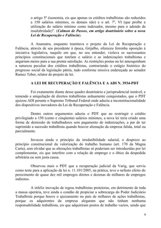 o artigo 5º (isonomia, eis que apenas os créditos trabalhistas são reduzidos
a 150 salários mínimos, os demais não) e o art. 7º, VI (que proíbe a
utilização do salário mínimo como indexador, mesmo para o adendo de
insalubridade)”. (Calmon de Passos, em artigo doutrinário sobre a nova
Lei de Recuperação e Falência).
A Anamatra, enquanto tramitava o projeto da Lei de Recuperação e
Falência, através de seu presidente à época, Grijalbo, ofereceu ferrenha oposição à
iniciativa legislativa, naquilo em que, no seu entender, violava os sacrossantos
princípios constitucionais que tutelam o salário e as indenizações trabalhistas e
angariam meios para a sua pronta satisfação. As restrições postas na lei amesquinham
a natureza peculiar dos créditos trabalhistas, contrariando o estágio histórico do
progresso social da legislação pátria, tudo conforme missiva endereçada ao senador
Ramez Teber, relator do projeto de lei.
A LEI DE RECUPERAÇÃO E FALÊNCIA E A ADI N. 3934-PDT
Foi exatamente diante desse quadro doutrinário e jurisprudencial instável, e
temendo a aniquilação de direitos trabalhistas arduamente conquistados, que o PDT
ajuizou ADI perante o Supremo Tribunal Federal onde aduziu a inconstitucionalidade
dos dispositivos inovadores da Lei de Recuperação e Falência.
Dentre outros argumentos aduziu o PDT que ao restringir o crédito
privilegiado a 150 (cento e cinqüenta) salários mínimos, a nova lei teria criado uma
forma de demissão de trabalhadores sem pagamento de indenizações, a par de ter
suprimido a sucessão trabalhista quando houver alienação da empresa falida, total ou
parcialmente.
Invocou ainda o princípio da irredutibilidade salarial, o desprezo ao
princípio constitucional da valorização do trabalho humano (art. 170 da Magna
Carta), sem olvidar que as alterações trabalhistas só poderiam ser introduzidas por lei
complementar, eis que interfere com a relação de emprego e o óbice da despedida
arbitrária ou sem justa causa.
Observou mais o PDT que a recuperação judicial da Varig, que serviu
como teste para a aplicação da lei n. 11.101/2005, na prática, teve o nefasto efeito do
perecimento de quase dez mil empregos diretos e dezenas de milhares de empregos
indiretos.
A infeliz inovação de regras trabalhistas protetoras, em detrimento de toda
a massa operária, teve ainda o condão de propiciar a sobrecarga do Poder Judiciário
Trabalhista porque houve o ajuizamento no país de milhares de ações trabalhistas,
porque os adquirentes da empresa alegaram que não tinham nenhuma
responsabilidade trabalhista, eis que adquiriram postos de trabalho vazios, sendo que
9
 