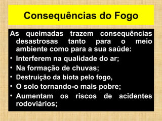 Consequências do Fogo
As queimadas trazem consequências
desastrosas tanto para o meio
ambiente como para a sua saúde:
• Interferem na qualidade do ar;
• Na formação de chuvas;
• Destruição da biota pelo fogo,
• O solo tornando-o mais pobre;
• Aumentam os riscos de acidentes
rodoviários;
 