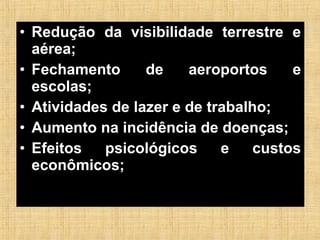 • Redução da visibilidade terrestre e
aérea;
• Fechamento de aeroportos e
escolas;
• Atividades de lazer e de trabalho;
• Aumento na incidência de doenças;
• Efeitos psicológicos e custos
econômicos;
 