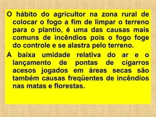 O hábito do agricultor na zona rural de
colocar o fogo a fim de limpar o terreno
para o plantio, é uma das causas mais
comuns de incêndios pois o fogo foge
do controle e se alastra pelo terreno.
A baixa umidade relativa do ar e o
lançamento de pontas de cigarros
acesos jogados em áreas secas são
também causas freqüentes de incêndios
nas matas e florestas.
 