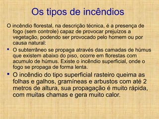 Os tipos de incêndios
O incêndio florestal, na descrição técnica, é a presença de
fogo (sem controle) capaz de provocar prejuízos a
vegetação, podendo ser provocado pelo homem ou por
causa natural:
 O subterrâneo se propaga através das camadas de húmus
que existem abaixo do piso, ocorre em florestas com
acumulo de húmus. Existe o incêndio superficial, onde o
fogo se propaga de forma lenta.
 O incêndio do tipo superficial rasteiro queima as
folhas e galhos, gramíneas e arbustos com até 2
metros de altura, sua propagação é muito rápida,
com muitas chamas e gera muito calor.
 