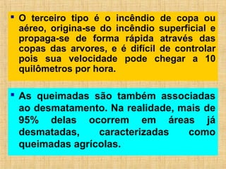  O terceiro tipo é o incêndio de copa ou
aéreo, origina-se do incêndio superficial e
propaga-se de forma rápida através das
copas das arvores, e é difícil de controlar
pois sua velocidade pode chegar a 10
quilômetros por hora.
 As queimadas são também associadas
ao desmatamento. Na realidade, mais de
95% delas ocorrem em áreas já
desmatadas, caracterizadas como
queimadas agrícolas.
 