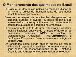 O Monitoramento das queimadas no Brasil
O Brasil é um dos únicos países do mundo a dispor de
um sistema orbital de monitoramento de queimadas
absolutamente operacional.
Dezenas de mapas de localização são gerados por
semana, durante o inverno, e, neste trabalho, são
apresentados dados quantitativos do monitoramento
orbital das queimadas ocorridas na Amazônia.
O monitoramento é fruto de uma colaboração científica
multiinstitucional, envolvendo o Instituto Nacional de
Pesquisas Espaciais (INPE), o Núcleo de
Monitoramento Ambiental - NMA/EMBRAPA, a
Ecoforça - Pesquisa e Desenvolvimento e a Agência
Estado (AE).
Os resultados estão sendo obtidos graças ao estudo
diário de imagens dos satélites norte-americanos da
série NOAA, de responsabilidade da U.S. National
Oceanic and Atmospheric Administration entre outros.
 