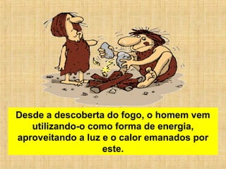 Desde a descoberta do fogo, o homem vem
utilizando-o como forma de energia,
aproveitando a luz e o calor emanados por
este.
 