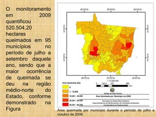 O monitoramento
em 2009
quantificou
520.504,20
hectares
queimados em 95
municípios no
período de julho a
setembro daquele
ano, sendo que a
maior ocorrência
de queimada se
deu na região
médio-norte do
Estado, conforme
demonstrado na
Figura Área queimada por município durante o período de julho a
outubro de 2009.
 