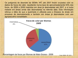 Os polígonos de desmate da SEMA- MT, até 2007 foram cruzados com os
dados de focos de calor, resultando numa taxa de aproximadamente 50% dos
focos, de 2008 e 2009 inseridos em área já desmatadas até 2007, e a outra
metade em áreas ainda não desmatadas na referida data. Esta informação
reforça a idéia de que a queimada é utilizada para a limpeza de áreas em
processo de desmatamento e também em áreas já desmatadas com uso
agropecuário consolidado.
Fonte: SEMA - MT, 2010
Porcentagem de focos por Biomas de Mato Grosso - 2009
 