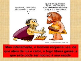 Mas infelizmente, o homem esqueceu-se, de
que além de luz e calor, o fogo libera gases, e
que este pode ser nocivo à sua saúde.
 