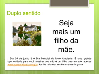 Duplo sentido
* Dia 05 de junho é o Dia Mundial do Meio Ambiente. É uma grande
oportunidade para você mostrar que não é um filho desnaturado: acesse
www.sosmatatlantica.org.br. A mãe natureza será eternamente grata.
Seja
mais um
filho da
mãe.
 