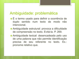 Ambiguidade: problemática
 É o termo usado para definir a ocorrência de
duplo sentido num texto de modo não
intencional.
 Ambiguidade estrutural: provoca a dificuldade
de compreensão no texto. Evitá-la. P. 269.
 Ambiguidade lexical: desencadeada pelo uso
de uma palavra que não permite identificação
precisa de seu referente no texto. Ex.:
pronome relativo que.
 