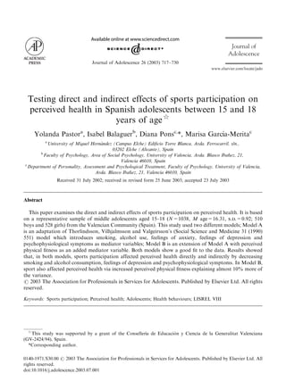 www.elsevier.com/locate/jado
Journal of
Adolescence
Journal of Adolescence 26 (2003) 717–730
Testing direct and indirect effects of sports participation on
perceived health in Spanish adolescents between 15 and 18
years of age$
Yolanda Pastora
, Isabel Balaguerb
, Diana Ponsc,
*, Marisa Garc!ıa-Meritac
a
University of Miguel Hern!andez (Campus Elche) Ediﬁcio Torre Blanca, Avda. Ferrocarril, s/n.,
03202 Elche (Alicante), Spain
b
Faculty of Psychology, Area of Social Psychology, University of Valencia, Avda. Blasco Iban˜ ez, 21,
Valencia 46010, Spain
c
Department of Personality, Assessment and Psychological Treatment, Faculty of Psychology, University of Valencia,
Avda. Blasco Iban˜ ez, 21, Valencia 46010, Spain
Received 31 July 2002; received in revised form 25 June 2003; accepted 23 July 2003
Abstract
This paper examines the direct and indirect effects of sports participation on perceived health. It is based
on a representative sample of middle adolescents aged 15–18 (N=1038, M age=16.31, s.d.=0.92; 510
boys and 528 girls) from the Valencian Community (Spain). This study used two different models; Model A
is an adaptation of Thorlindsson, Vilhjalmsson and Valgeirsson’s (Social Science and Medicine 31 (1990)
551) model which introduces smoking, alcohol use, feelings of anxiety, feelings of depression and
psychophysiological symptoms as mediator variables; Model B is an extension of Model A with perceived
physical ﬁtness as an added mediator variable. Both models show a good ﬁt to the data. Results showed
that, in both models, sports participation affected perceived health directly and indirectly by decreasing
smoking and alcohol consumption, feelings of depression and psychophysiological symptoms. In Model B,
sport also affected perceived health via increased perceived physical ﬁtness explaining almost 10% more of
the variance.
r 2003 The Association for Professionals in Services for Adolescents. Published by Elsevier Ltd. All rights
reserved.
Keywords: Sports participation; Perceived health; Adolescents; Health behaviours; LISREL VIII
ARTICLE IN PRESS
$
This study was supported by a grant of the Conseller!ıa de Educaci!on y Ciencia de la Generalitat Valenciana
(GV-2424/94), Spain.
*Corresponding author.
0140-1971/$30.00 r 2003 The Association for Professionals in Services for Adolescents. Published by Elsevier Ltd. All
rights reserved.
doi:10.1016/j.adolescence.2003.07.001
 