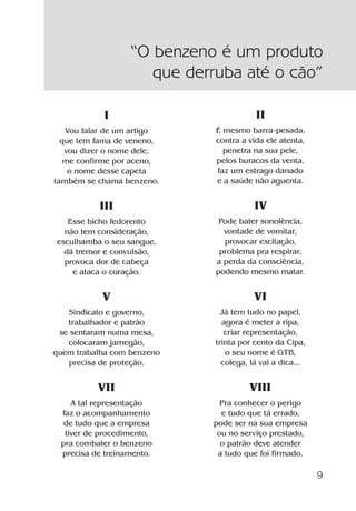9
I
Vou falar de um artigo
que tem fama de veneno,
vou dizer o nome dele,
me confirme por aceno,
o nome desse capeta
também se chama benzeno.
III
Esse bicho fedorento
não tem consideração,
esculhamba o seu sangue,
dá tremor e convulsão,
provoca dor de cabeça
e ataca o coração.
V
Sindicato e governo,
trabalhador e patrão
se sentaram numa mesa,
colocaram jamegão,
quem trabalha com benzeno
precisa de proteção.
VII
A tal representação
faz o acompanhamento
de tudo que a empresa
tiver de procedimento,
pra combater o benzeno
precisa de treinamento.
“O benzeno é um produto
que derruba até o cão”
II
É mesmo barra-pesada,
contra a vida ele atenta,
penetra na sua pele,
pelos buracos da venta,
faz um estrago danado
e a saúde não aguenta.
IV
Pode bater sonolência,
vontade de vomitar,
provocar excitação,
problema pra respirar,
a perda da consciência,
podendo mesmo matar.
VI
Já tem tudo no papel,
agora é meter a ripa,
criar representação,
trinta por cento da Cipa,
o seu nome é GTB,
colega, lá vai a dica...
VIII
Pra conhecer o perigo
e tudo que tá errado,
pode ser na sua empresa
ou no serviço prestado,
o patrão deve atender
a tudo que foi firmado.
Benzeno2011.indd 9Benzeno2011.indd 9 22/10/2012 08:36:0522/10/2012 08:36:05
 