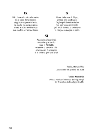 10
IX
Não havendo atendimento,
se o jogo for pesado,
o grupo representante
da parte do empregado
mete a boca no mundo
pra poder ser respeitado.
X
Deve informar à Cipa,
avisar pro sindicato,
órgão público também
vai sair do anonimato
pra lutar contra o benzeno
e ninguém pagar o pato.
Recife, Março/2000
Atualizado em janeiro de 2011
Graco Medeiros
Poeta, Músico e Técnico de Segurança
do Trabalho da Fundacentro/PE.
XI
Agora vou terminar
a toada que eu fiz
para o Kit GTB,
observe o que ele diz,
o benzeno é perigoso
e a vida tá por um triz!
Benzeno2011.indd 10Benzeno2011.indd 10 22/10/2012 08:36:0522/10/2012 08:36:05
 