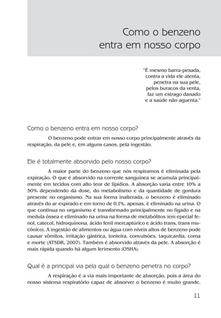 11
”É mesmo barra-pesada,
contra a vida ele atenta,
penetra na sua pele,
pelos buracos da venta,
faz um estrago danado
e a saúde não aguenta.”
Como o benzeno entra em nosso corpo?
O benzeno pode entrar em nosso corpo principalmente através da
respiração, da pele e, em alguns casos, pela ingestão.
Ele é totalmente absorvido pelo nosso corpo?
A maior parte do benzeno que nós respiramos é eliminada pela
expiração. O que é absorvido na corrente sanguínea se acumula principal-
mente em tecidos com alto teor de lipídios. A absorção varia entre 10% a
50% dependendo da dose, do metabolismo e da quantidade de gordura
presente no organismo. Na sua forma inalterada, o benzeno é eliminado
através do ar expirado e em torno de 0,1%, apenas, é eliminado na urina. O
que continua no organismo é transformado principalmente no fígado e na
medula óssea e eliminado na urina na forma de metabólitos (em epecial fe-
nol, catecol, hidroquinona, ácido fenil mercaptúrico e ácido trans, trans mu-
cônico). A ingestão de alimentos ou água com níveis altos de benzeno pode
causar vômitos, irritação gástrica, tonteira, convulsões, taquicardia, coma
e morte (ATSDR, 2007). Também é absorvido através da pele. A absorção é
mais rápida quando há algum ferimento (OSHA).
Qual é a principal via pela qual o benzeno penetra no corpo?
A respiração é a via mais importante de absorção, pois a área do
nosso sistema respiratório capaz de absorver o benzeno é muito grande.
Como o benzeno
entra em nosso corpo
Benzeno2011.indd 11Benzeno2011.indd 11 22/10/2012 08:36:0522/10/2012 08:36:05
 