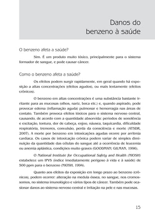 15
O benzeno afeta a saúde?
Sim. É um produto muito tóxico, principalmente para o sistema
formador de sangue, e pode causar câncer.
Como o benzeno afeta a saúde?
Os efeitos podem surgir rapidamente, em geral quando há expo-
sição a altas concentrações (efeitos agudos), ou mais lentamente (efeitos
crônicos).
O benzeno em altas concentrações é uma substância bastante ir-
ritante para as mucosas (olhos, nariz, boca etc.) e, quando aspirado, pode
provocar edema (inflamação aguda) pulmonar e hemorragia nas áreas de
contato. Também provoca efeitos tóxicos para o sistema nervoso central,
causando, de acordo com a quantidade absorvida: períodos de sonolência
e excitação, tontura, dor de cabeça, enjoo, náusea, taquicardia, dificuldade
respiratória, tremores, convulsão, perda da consciência e morte (ATSDR,
2007). A morte por benzeno em intoxicações agudas ocorre por arritmia
cardíaca. Os casos de intoxicação crônica podem variar de simples dimi-
nuição da quantidade das células do sangue até a ocorrência de leucemia
ou anemia aplástica, condições muito graves (GOODMAN; GILMAN, 1996).
O National Institute for Occupational Safety and Health (NIOSH)
estabelece um IPVS (índice imediatamente perigoso à vida e à saúde) de
500 ppm para o benzeno (NIOSH, 1994).
Quanto aos efeitos da exposição em longo prazo ao benzeno (crô-
nicos), podem ocorrer: alteração na medula óssea, no sangue, nos cromos-
somos, no sistema imunológico e vários tipos de câncer. Também pode oca-
sionar danos ao sistema nervoso central e irritação na pele e nas mucosas.
Danos do
benzeno à saúde
Benzeno2011.indd 15Benzeno2011.indd 15 22/10/2012 08:36:0522/10/2012 08:36:05
 