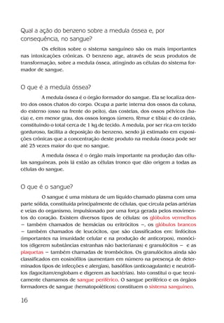 16
Qual a ação do benzeno sobre a medula óssea e, por
consequência, no sangue?
Os efeitos sobre o sistema sanguíneo são os mais importantes
nas intoxicações crônicas. O benzeno age, através de seus produtos de
transformação, sobre a medula óssea, atingindo as células do sistema for-
mador de sangue.
O que é a medula óssea?
A medula óssea é o órgão formador do sangue. Ela se localiza den-
tro dos ossos chatos do corpo. Ocupa a parte interna dos ossos da coluna,
do esterno (osso na frente do peito), das costelas, dos ossos pélvicos (ba-
cia) e, em menor grau, dos ossos longos (úmero, fêmur e tíbia) e do crânio,
constituindo o total cerca de 1 kg de tecido. A medula, por ser rica em tecido
gorduroso, facilita a deposição do benzeno, sendo já estimado em exposi-
ções crônicas que a concentração deste produto na medula óssea pode ser
até 25 vezes maior do que no sangue.
A medula óssea é o órgão mais importante na produção das célu-
las sanguíneas, pois lá estão as células tronco que dão origem a todas as
células do sangue.
O que é o sangue?
O sangue é uma mistura de um líquido chamado plasma com uma
parte sólida, constituída principalmente de células, que circula pelas artérias
e veias do organismo, impulsionado por uma força gerada pelos movimen-
tos do coração. Existem diversos tipos de células: os glóbulos vermelhos
− também chamados de hemácias ou eritrócitos −, os glóbulos brancos
− também chamados de leucócitos, que são classificados em: linfócitos
(importantes na imunidade celular e na produção de anticorpos), monóci-
tos (digerem substâncias estranhas não bacterianas) e granulócitos − e as
plaquetas − também chamadas de trombócitos. Os granulócitos ainda são
classificados em eosinófilos (aumentam em número na presença de deter-
minados tipos de infecções e alergias), basófilos (anticoagulante) e neutrófi-
los (fagocitam/englobam e digerem as bactérias). Isto constitui o que tecni-
camente chamamos de sangue periférico. O sangue periférico e os órgãos
formadores de sangue (hematopoiéticos) constituem o sistema sanguíneo.
Benzeno2011.indd 16Benzeno2011.indd 16 22/10/2012 08:36:0522/10/2012 08:36:05
 