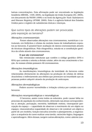 19
baixas concentrações. Esta afirmação pode ser encontrada na legislação
brasileira (BRASIL, 1195; 2004), na legislação da União Europeia (EU, 2004),
em documento da NIOSH (1994) e no texto da Agency for Toxic Substances
and Disease Registry (ATSDR, 2000). Esta é a agência federal dos Estados
Unidos para o registro de substâncias tóxicas e doenças.
Que outros tipos de alterações podem ser provocadas
pela exposição ao benzeno?
Alterações cromossomiais
Foram observadas alterações nos cromossomos, numéricas e es-
truturais, em linfócitos e células da medula óssea de trabalhadores expos-
tos ao benzeno. É possível fazer avaliação de danos cromossomiais através
de técnicas citogenéticas. Pela citogenética, estuda-se a constituição gené-
tica da célula através dos cromossomos.
O que são cromossomos?
São minúsculas estruturas que contêm o código genético (DNA e
RNA) que controla e orienta a divisão celular, além do seu crescimento e fun-
ção. As nossas células possuem 46 cromossomos.
Alterações imunológicas
As manifestações imunológicas da toxicidade do benzeno estão
relacionadas diretamente às alterações na produção de células de defesa
(leucócitos) e indiretamente aos efeitos que provocam na imunidade que as
pessoas podem adquirir através da produção de anticorpos.
Alterações dermatológicas
Podem ocorrer vermelhidão e irritação crônica por contato com o
benzeno.
Alterações neuropsicológicas e neurológicas
O benzeno, assim como todos os solventes, pode causar falha no
processo de aquisição do conhecimento, detectado nas áreas corresponden-
tes a: atenção, percepção, memória, habilidade motora, visoespacial (per-
cepção do espaço — capacidade de observar o movimento de um objeto no
espaço), visoconstrutiva (capacidade de observar e de construir um objeto a
partir de um modelo), função executiva (envolve o planejamento, a organiza-
ção e a sequência de como realizar uma tarefa), raciocínio lógico, linguagem
e aprendizagem. Além dessas, surgem outras alterações, como: astenia (can-
Benzeno2011.indd 19Benzeno2011.indd 19 22/10/2012 08:36:0522/10/2012 08:36:05
 