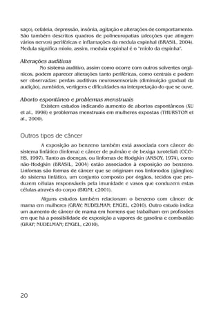 20
saço), cefaleia, depressão, insônia, agitação e alterações de comportamento.
São também descritos quadros de polineuropatias (afecções que atingem
vários nervos) periféricas e inflamações da medula espinhal (BRASIL, 2004).
Medula significa miolo, assim, medula espinhal é o “miolo da espinha”.
Alterações auditivas
No sistema auditivo, assim como ocorre com outros solventes orgâ-
nicos, podem aparecer alterações tanto periféricas, como centrais e podem
ser observadas: perdas auditivas neurossensoriais (diminuição gradual da
audição), zumbidos, vertigens e dificuldades na interpretação do que se ouve.
Aborto espontâneo e problemas menstruais
Existem estudos indicando aumento de abortos espontâneos (XU
et al., 1998) e problemas menstruais em mulheres expostas (THURSTON et
al., 2000).
Outros tipos de câncer
A exposição ao benzeno também está associada com câncer do
sistema linfático (linfoma) e câncer de pulmão e de bexiga (urotelial) (CCO-
HS, 1997). Tanto as doenças, ou linfomas de Hodgkin (AKSOY, 1974), como
não-Hodgkin (BRASIL, 2004) estão associados à exposição ao benzeno.
Linfomas são formas de câncer que se originam nos linfonodos (gânglios)
do sistema linfático, um conjunto composto por órgãos, tecidos que pro-
duzem células responsáveis pela imunidade e vasos que conduzem estas
células através do corpo (BIGNI, c2001).
Alguns estudos também relacionam o benzeno com câncer de
mama em mulheres (GRAY; NUDELMAN; ENGEL, c2010). Outro estudo indica
um aumento de câncer de mama em homens que trabalham em profissões
em que há a possibilidade de exposição a vapores de gasolina e combustão
(GRAY; NUDELMAN; ENGEL, c2010).
Benzeno2011.indd 20Benzeno2011.indd 20 22/10/2012 08:36:0522/10/2012 08:36:05
 