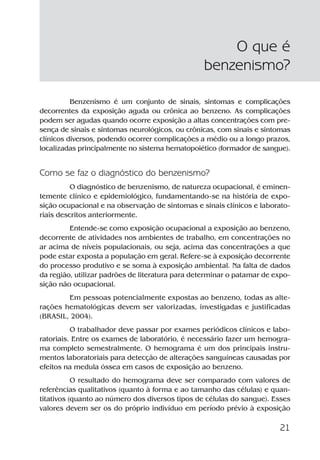 21
Benzenismo é um conjunto de sinais, sintomas e complicações
decorrentes da exposição aguda ou crônica ao benzeno. As complicações
podem ser agudas quando ocorre exposição a altas concentrações com pre-
sença de sinais e sintomas neurológicos, ou crônicas, com sinais e sintomas
clínicos diversos, podendo ocorrer complicações a médio ou a longo prazos,
localizadas principalmente no sistema hematopoiético (formador de sangue).
Como se faz o diagnóstico do benzenismo?
O diagnóstico de benzenismo, de natureza ocupacional, é eminen-
temente clínico e epidemiológico, fundamentando-se na história de expo-
sição ocupacional e na observação de sintomas e sinais clínicos e laborato-
riais descritos anteriormente.
Entende-se como exposição ocupacional a exposição ao benzeno,
decorrente de atividades nos ambientes de trabalho, em concentrações no
ar acima de níveis populacionais, ou seja, acima das concentrações a que
pode estar exposta a população em geral. Refere-se à exposição decorrente
do processo produtivo e se soma à exposição ambiental. Na falta de dados
da região, utilizar padrões de literatura para determinar o patamar de expo-
sição não ocupacional.
Em pessoas potencialmente expostas ao benzeno, todas as alte-
rações hematológicas devem ser valorizadas, investigadas e justificadas
(BRASIL, 2004).
O trabalhador deve passar por exames periódicos clínicos e labo-
ratoriais. Entre os exames de laboratório, é necessário fazer um hemogra-
ma completo semestralmente. O hemograma é um dos principais instru-
mentos laboratoriais para detecção de alterações sanguíneas causadas por
efeitos na medula óssea em casos de exposição ao benzeno.
O resultado do hemograma deve ser comparado com valores de
referências qualitativos (quanto à forma e ao tamanho das células) e quan-
titativos (quanto ao número dos diversos tipos de células do sangue). Esses
valores devem ser os do próprio indivíduo em período prévio à exposição
O que é
benzenismo?
Benzeno2011.indd 21Benzeno2011.indd 21 22/10/2012 08:36:0522/10/2012 08:36:05
 