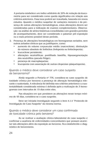 24
A portaria estabelece um índice arbitrário de 20% de redução da leuco-
metria para ser considerado como queda significativa em relação aos
critérios anteriores. Essa taxa poderá ser reavaliada, baseada em novos
estudos. Quando o médico suspeitar de variações menores e da pre-
sença de outras alterações hematológicas, estas alterações devem ser
consideradas para a indicação de exames complementares. Observa-
ção: na análise de séries históricas consolidadas com grandes períodos
de acompanhamento, deve ser considerado o patamar pré-exposição
ou o mais próximo possível desse período.
2. Presença de alterações hematológicas em hemogramas seriados, sem
outros achados clínicos que as justifiquem, como:
• aumento do volume corpuscular médio (macrocitose), diminuição
do número absoluto de linfócitos (linfopenia ou linfocitopenia);
• leucocitose persistente;
• alterações neutrofílicas: pontilhado basófilo, hipossegmentação
dos neutrófilos (pseudo Pelger);
• presença de macroplaquetas;
• leucopenia com associação de outras citopenias (plaquetopenia).
Quando o médico deve considerar um caso suspeito
de benzenismo?
Ainda segundo a Portaria nº 776, considera-se caso suspeito de
toxidade crônica por benzeno a presença de alteração hematológica rele-
vante e sustentada. A relevância foi definida nos critérios anteriores e a sus-
tentabilidade considerada mínima é definida após a realização de 3 hemo-
gramas com intervalos de 15 dias entre eles.
Nas situações em que persistem as alterações nesse tempo míni-
mo de 45 dias, considera-se o caso suspeito.
Deve ser iniciada investigação segundo o item 4.1.4 “Protocolo de
Investigação de Caso Suspeito” da mesma norma.
Quando o médico deve considerar um caso confirmado
de toxicidade crônica pelo benzeno?
Ao se realizar a avaliação clínico-laboratorial do caso suspeito e
confirmar a ausência de enfermidades concomitantes que possam acarre-
tar tais alterações além da exposição ao benzeno, fica estabelecido o diag-
nóstico de benzenismo.
Benzeno2011.indd 24Benzeno2011.indd 24 22/10/2012 08:36:0522/10/2012 08:36:05
 
