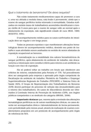 26
Qual o tratamento de benzenismo? Ele deixa sequelas?
Não existe tratamento medicamentoso capaz de promover a cura
e, uma vez afetada a medula óssea, esta lesão é permanente, ainda que o
exame do sangue periférico tenha retornado à normalidade. Estudos reali-
zados em medula óssea de trabalhadores acometidos identificaram o tem-
po médio de 5 anos para que o exame de sangue volte ao normal após o
afastamento da exposição, não significando estado de cura (RUIZ, 1989;
AUGUSTO, 1991).
O acompanhamento médico para os casos confirmados de intoxi-
cação deve ser regular e em longo prazo.
Todas as pessoas expostas e que manifestaram alterações hema-
tológicas devem ter acompanhamento médico, devendo seu posto de tra-
balho e suas atividades serem analisados no sentido de serem afastadas da
exposição ocupacional ao benzeno.
A normalização ou a estabilidade dos valores hematimétricos do
sangue periférico, após afastamento do ambiente de trabalho, não desca-
racteriza a intoxicação nem constitui critério para retorno a um ambiente ou
função com risco de exposição.
Ela só poderá voltar ao trabalho em locais que obedecem aos
critérios de retorno, estabelecidos pela Portaria nº 776. Tal procedimento
deve ser assegurado pela empresa e aprovado pelo órgão competente da
fiscalização do ambiente de trabalho: Ministério do Trabalho e Emprego/
Superintendências Regionais do Trabalho (MTE/SRTE) e Sistema Único de
Saúde (SUS). O Grupo de Representação dos Trabalhadores do Benzeno
(GTB) deverá participar do processo de seleção das áreas/atividades para
o retorno dos trabalhadores. Os casos de discordância deverão ser infor-
mados à Comissão Interna de Prevenção de Acidentes (CIPA), aos órgãos
públicos competentes e ao sindicato da categoria (BRASIL, 2006).
Importante destacar que, mesmo após a remissão das alterações
hematológicas periféricas ou de outras manifestações clínicas, os casos de-
verão ser acompanhados clínica e laboratorialmente de forma permanente,
com periodicidade pelo menos anual, através da realização de exames com-
plementares propostos em um protocolo de acompanhamento pelo órgão
de referência do SUS.
Benzeno2011.indd 26Benzeno2011.indd 26 22/10/2012 08:36:0522/10/2012 08:36:05
 