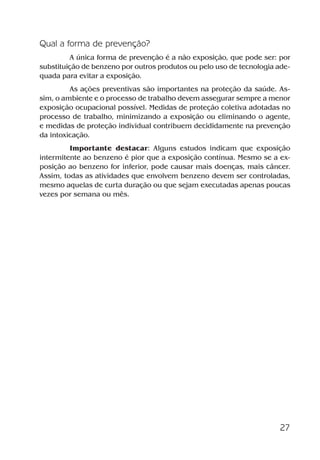 27
Qual a forma de prevenção?
A única forma de prevenção é a não exposição, que pode ser: por
substituição de benzeno por outros produtos ou pelo uso de tecnologia ade-
quada para evitar a exposição.
As ações preventivas são importantes na proteção da saúde. As-
sim, o ambiente e o processo de trabalho devem assegurar sempre a menor
exposição ocupacional possível. Medidas de proteção coletiva adotadas no
processo de trabalho, minimizando a exposição ou eliminando o agente,
e medidas de proteção individual contribuem decididamente na prevenção
da intoxicação.
Importante destacar: Alguns estudos indicam que exposição
intermitente ao benzeno é pior que a exposição contínua. Mesmo se a ex-
posição ao benzeno for inferior, pode causar mais doenças, mais câncer.
Assim, todas as atividades que envolvem benzeno devem ser controladas,
mesmo aquelas de curta duração ou que sejam executadas apenas poucas
vezes por semana ou mês.
Benzeno2011.indd 27Benzeno2011.indd 27 22/10/2012 08:36:0522/10/2012 08:36:05
 
