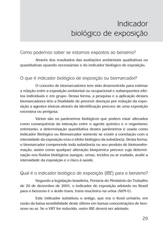 29
Como podemos saber se estamos expostos ao benzeno?
Através dos resultados das avaliações ambientais qualitativas ou
quantitativas (quando necessárias) e do indicador biológico de exposição.
O que é indicador biológico de exposição ou biomarcador?
O conceito de biomarcadores tem sido desenvolvido para estimar
a relação entre a exposição ambiental ou ocupacional e subsequentes efei-
tos individuais e em grupo. Dessa forma, a pesquisa e a aplicação desses
biomarcadores têm a finalidade de prevenir doenças por redução da expo-
sição a agentes tóxicos através da identificação precoce de uma exposição
excessiva ou perigosa.
Vários são os parâmetros biológicos que podem estar alterados
como consequência da interação entre o agente químico e o organismo;
entretanto, a determinação quantitativa destes parâmetros é usada como
Indicador Biológico ou Biomarcador somente se existir a correlação com a
intensidade da exposição e/ou o efeito biológico da substância. Desta forma,
o biomarcador compreende toda substância ou seu produto de biotransfor-
mação, assim como qualquer alteração bioquímica precoce cuja determi-
nação nos fluidos biológicos (sangue, urina), tecidos ou ar exalado, avalie a
intensidade da exposição e o risco à saúde.
Qual é o indicador biológico de exposição (IBE) para o benzeno?
Segundo a legislação brasileira, Portaria do Ministério do Trabalho
de 20 de dezembro de 2001, o indicador de exposição adotado no Brasil
para o benzeno é o ácido trans, trans mucônico na urina (AttM-U).
Este indicador substituiu o antigo, que era o fenol urinário, em
razão da baixa sensibilidade deste último em baixas concentrações de ben-
zeno no ar. Se o VRT for reduzido, outro IBE deverá ser adotado.
Indicador
biológico de exposição
Benzeno2011.indd 29Benzeno2011.indd 29 22/10/2012 08:36:0522/10/2012 08:36:05
 